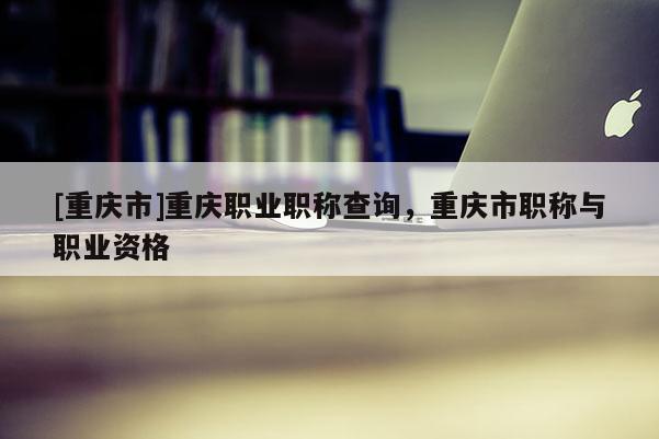 [重慶市]重慶職業(yè)職稱查詢，重慶市職稱與職業(yè)資格