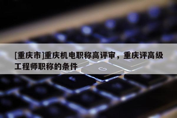 [重慶市]重慶機(jī)電職稱高評審，重慶評高級工程師職稱的條件