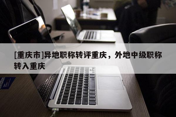 [重慶市]異地職稱轉(zhuǎn)評重慶，外地中級職稱轉(zhuǎn)入重慶