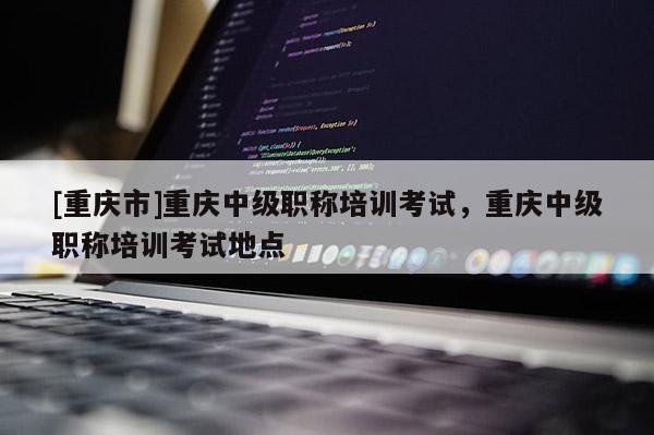 [重慶市]重慶中級(jí)職稱培訓(xùn)考試，重慶中級(jí)職稱培訓(xùn)考試地點(diǎn)