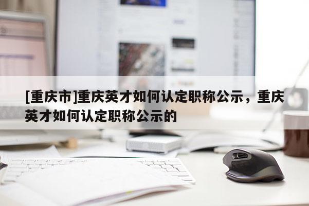 [重慶市]重慶英才如何認(rèn)定職稱公示，重慶英才如何認(rèn)定職稱公示的