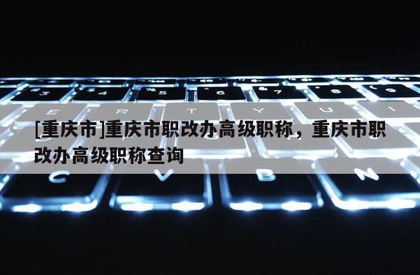 [重慶市]重慶市職改辦高級職稱，重慶市職改辦高級職稱查詢