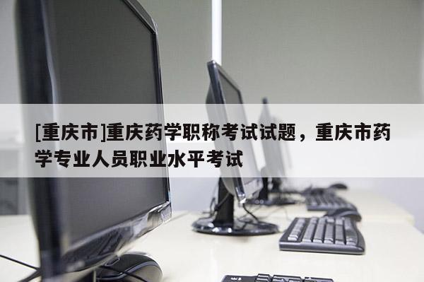 [重慶市]重慶藥學(xué)職稱考試試題，重慶市藥學(xué)專業(yè)人員職業(yè)水平考試
