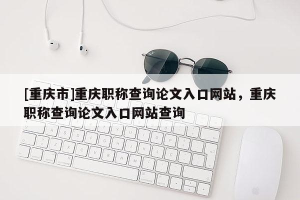 [重慶市]重慶職稱(chēng)查詢(xún)論文入口網(wǎng)站，重慶職稱(chēng)查詢(xún)論文入口網(wǎng)站查詢(xún)