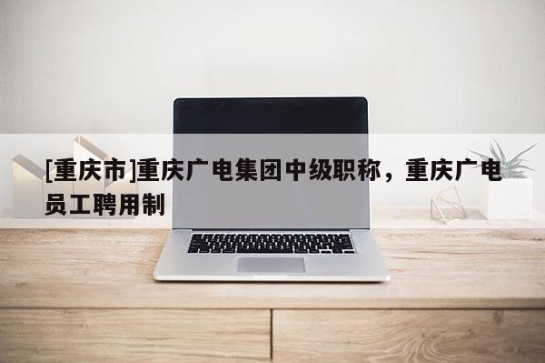 [重慶市]重慶廣電集團(tuán)中級(jí)職稱(chēng)，重慶廣電員工聘用制