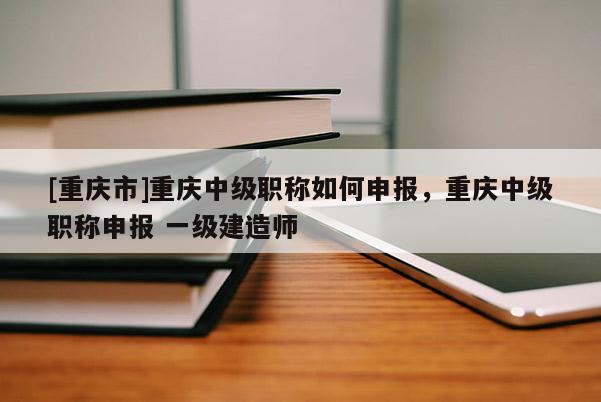 [重慶市]重慶中級(jí)職稱如何申報(bào)，重慶中級(jí)職稱申報(bào) 一級(jí)建造師