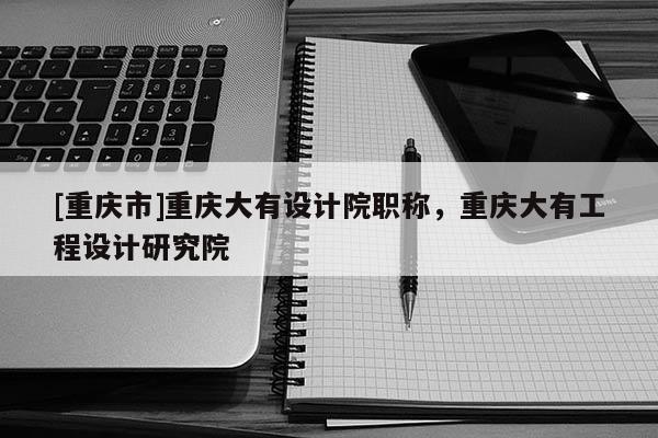 [重慶市]重慶大有設(shè)計院職稱，重慶大有工程設(shè)計研究院