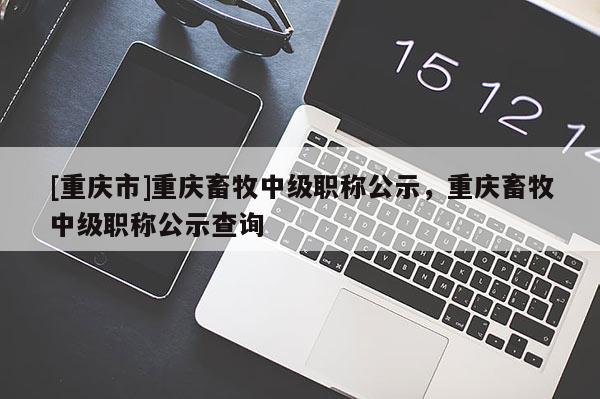 [重慶市]重慶畜牧中級職稱公示，重慶畜牧中級職稱公示查詢