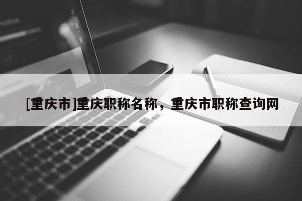 [重慶市]重慶職稱名稱，重慶市職稱查詢網(wǎng)