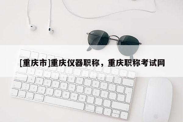 [重慶市]重慶儀器職稱，重慶職稱考試網(wǎng)