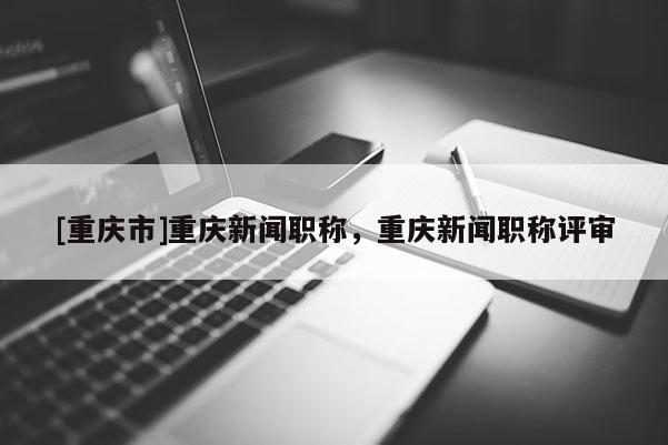 [重慶市]重慶新聞職稱，重慶新聞職稱評(píng)審