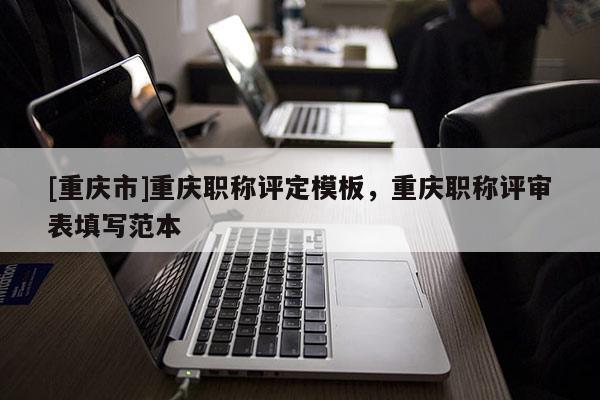 [重慶市]重慶職稱評(píng)定模板，重慶職稱評(píng)審表填寫范本