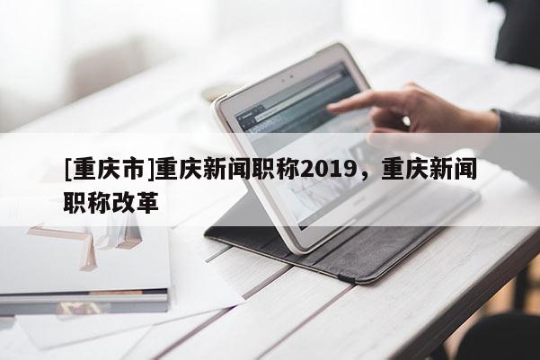 [重慶市]重慶新聞職稱2019，重慶新聞職稱改革
