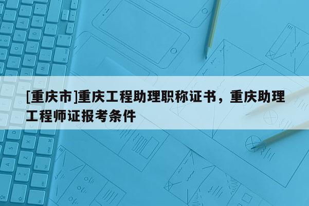 [重慶市]重慶工程助理職稱證書，重慶助理工程師證報(bào)考條件