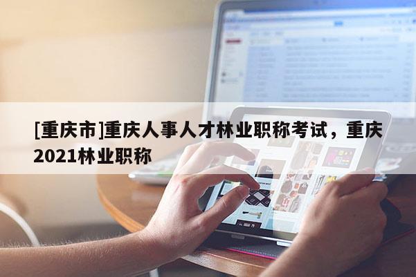 [重慶市]重慶人事人才林業(yè)職稱考試，重慶2021林業(yè)職稱