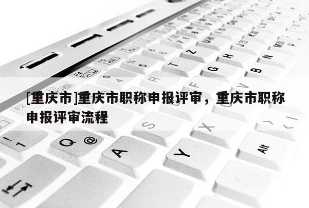 [重慶市]重慶市職稱申報評審，重慶市職稱申報評審流程
