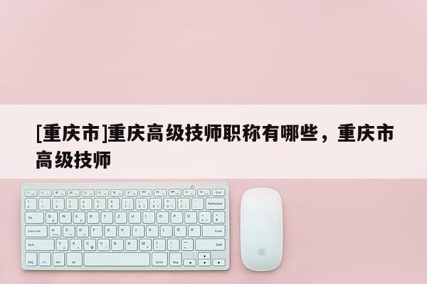 [重慶市]重慶高級技師職稱有哪些，重慶市高級技師