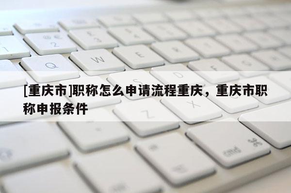 [重慶市]職稱怎么申請流程重慶，重慶市職稱申報條件