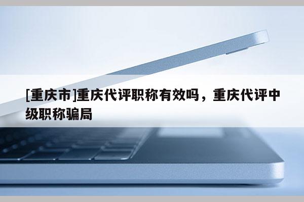 [重慶市]重慶代評職稱有效嗎，重慶代評中級職稱騙局