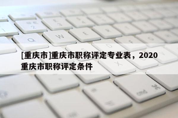 [重慶市]重慶市職稱評定專業(yè)表，2020重慶市職稱評定條件