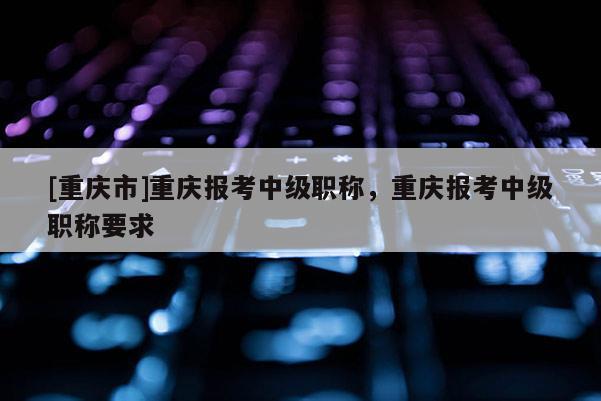 [重慶市]重慶報(bào)考中級(jí)職稱，重慶報(bào)考中級(jí)職稱要求
