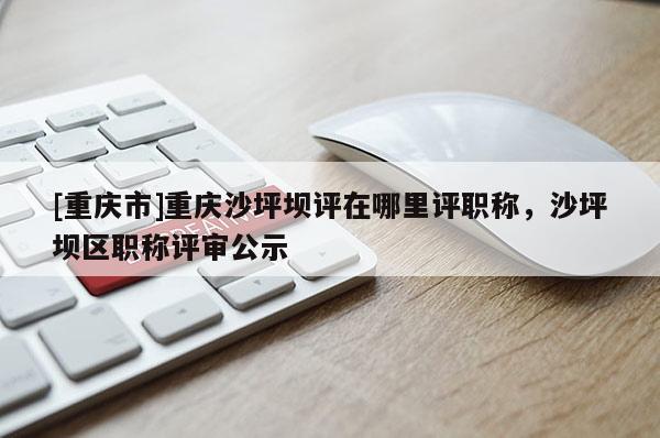 [重慶市]重慶沙坪壩評(píng)在哪里評(píng)職稱，沙坪壩區(qū)職稱評(píng)審公示