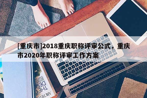 [重慶市]2018重慶職稱評審公式，重慶市2020年職稱評審工作方案