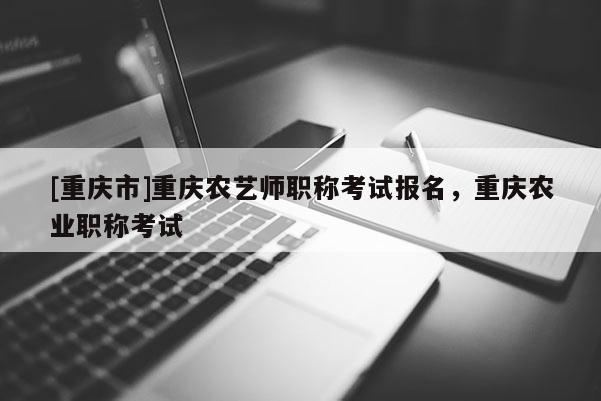 [重慶市]重慶農(nóng)藝師職稱考試報(bào)名，重慶農(nóng)業(yè)職稱考試