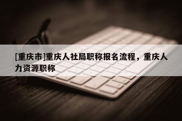 [重慶市]重慶人社局職稱報(bào)名流程，重慶人力資源職稱