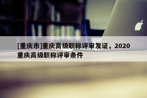 [重慶市]重慶高級職稱評審發(fā)證，2020重慶高級職稱評審條件