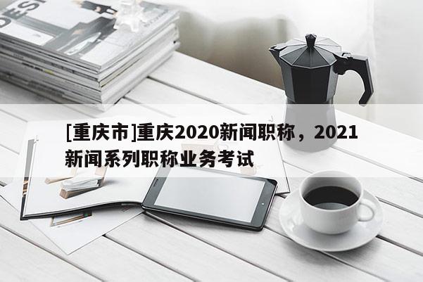 [重慶市]重慶2020新聞職稱，2021新聞系列職稱業(yè)務(wù)考試