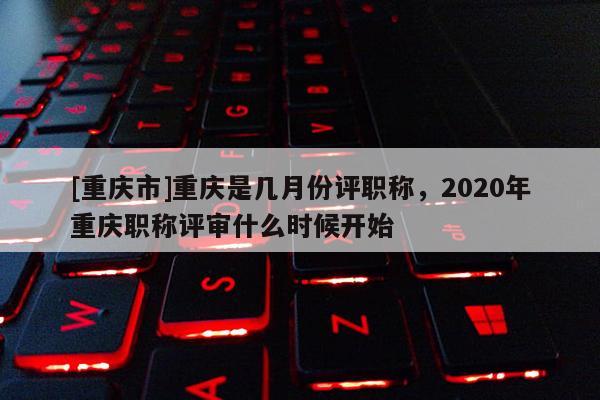 [重慶市]重慶是幾月份評(píng)職稱，2020年重慶職稱評(píng)審什么時(shí)候開始