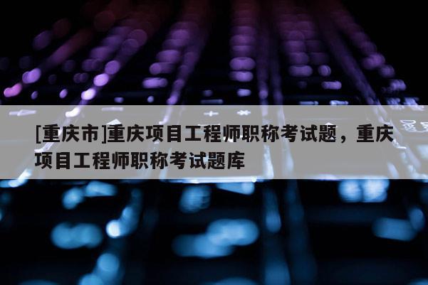 [重慶市]重慶項(xiàng)目工程師職稱考試題，重慶項(xiàng)目工程師職稱考試題庫(kù)