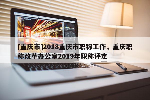 [重慶市]2018重慶市職稱工作，重慶職稱改革辦公室2019年職稱評定