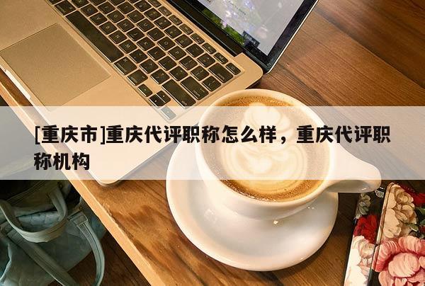 [重慶市]重慶代評職稱怎么樣，重慶代評職稱機(jī)構(gòu)