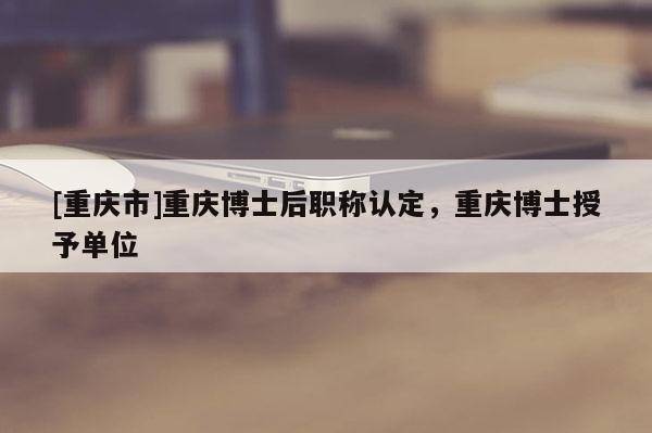 [重慶市]重慶博士后職稱認(rèn)定，重慶博士授予單位