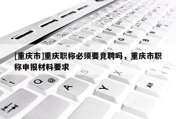 [重慶市]重慶職稱(chēng)必須要競(jìng)聘嗎，重慶市職稱(chēng)申報(bào)材料要求