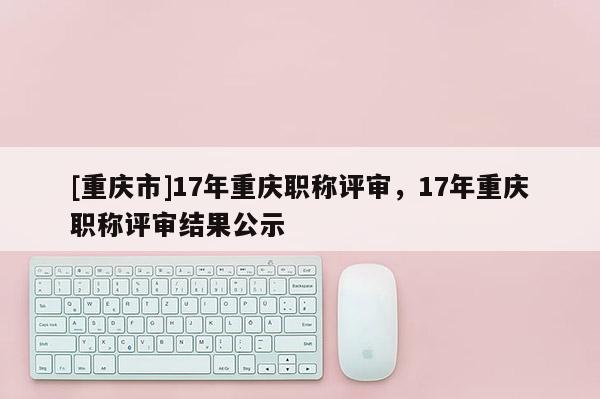 [重慶市]17年重慶職稱評(píng)審，17年重慶職稱評(píng)審結(jié)果公示