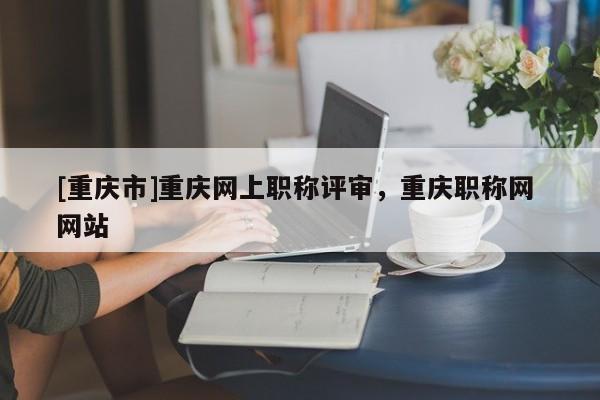 [重慶市]重慶網(wǎng)上職稱評(píng)審，重慶職稱網(wǎng) 網(wǎng)站
