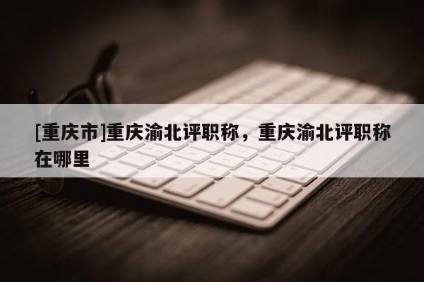 [重慶市]重慶渝北評(píng)職稱，重慶渝北評(píng)職稱在哪里