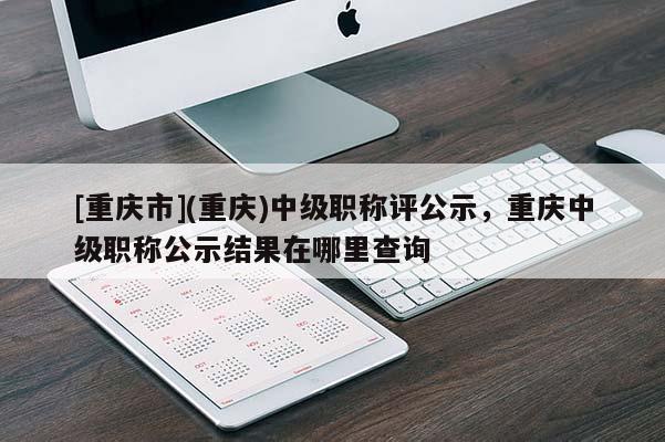[重慶市](重慶)中級(jí)職稱評(píng)公示，重慶中級(jí)職稱公示結(jié)果在哪里查詢