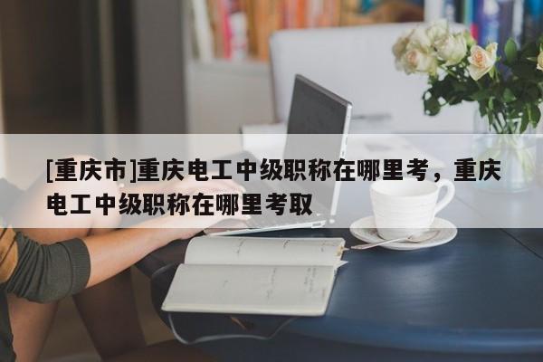 [重慶市]重慶電工中級職稱在哪里考，重慶電工中級職稱在哪里考取