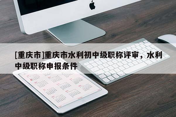 [重慶市]重慶市水利初中級(jí)職稱評(píng)審，水利中級(jí)職稱申報(bào)條件