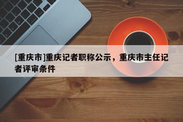 [重慶市]重慶記者職稱公示，重慶市主任記者評(píng)審條件