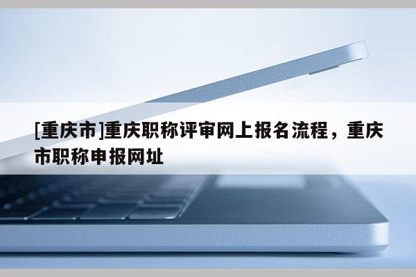 [重慶市]重慶職稱評(píng)審網(wǎng)上報(bào)名流程，重慶市職稱申報(bào)網(wǎng)址