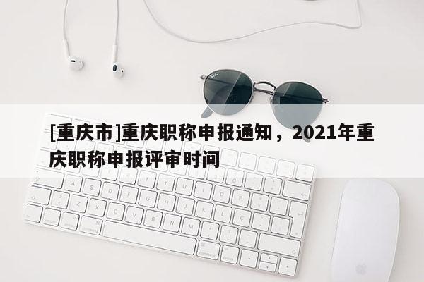 [重慶市]重慶職稱申報通知，2021年重慶職稱申報評審時間