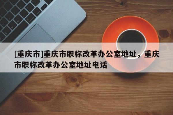 [重慶市]重慶市職稱改革辦公室地址，重慶市職稱改革辦公室地址電話