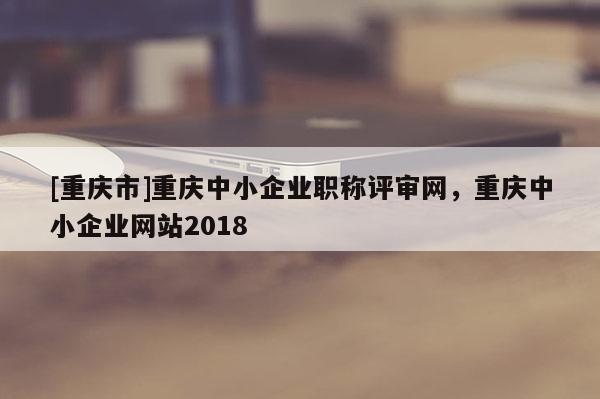 [重慶市]重慶中小企業(yè)職稱評審網(wǎng)，重慶中小企業(yè)網(wǎng)站2018
