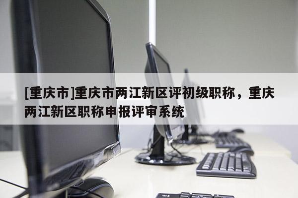 [重慶市]重慶市兩江新區(qū)評(píng)初級(jí)職稱，重慶兩江新區(qū)職稱申報(bào)評(píng)審系統(tǒng)