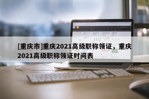 [重慶市]重慶2021高級職稱領(lǐng)證，重慶2021高級職稱領(lǐng)證時間表